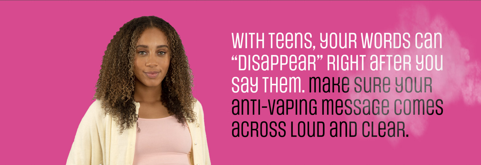 With Teens, your words can disappear right after you say them. Make sure your anti-vaping message comes across loud and clear.
