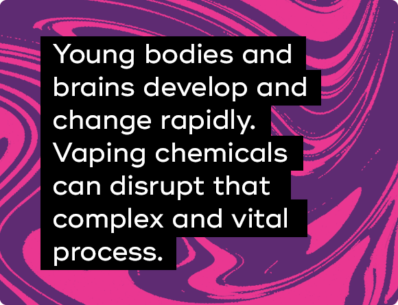 Young bodies and brains develop and change rapidly. Vaping chemicals can disrupt that complex and vital process.